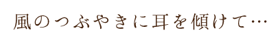 風のつぶやきに耳を傾けて…