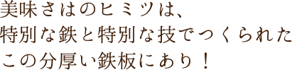 美味さはのヒミツは、特別な鉄と特別な技でつくられたこの分厚い鉄板にあり！